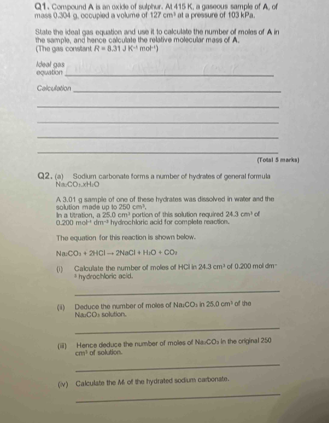 Compound A is an oxide of sulphur. At 415 K, a gaseous sample of A, of 
mass 0.304 g, occupied a volume of 127cm^3 at a pressure of 103 kPa. 
State the ideal gas equation and use it to calculate the number of moles of A in 
the sample, and hence calculate the relative molecular mass of A. 
(The gas constant R=8.31JK^(-1)mol^(-1))
Ideal gas 
equation_ 
Calculation_ 
_ 
_ 
_ 
_ 
(Total 5 marks) 
Q2. (a) Sodium carbonate forms a number of hydrates of general formula 
N a_2CO_3.xH_2O
A 3.01 g sample of one of these hydrates was dissolved in water and the 
solution made up to 250cm^3. 
In a titration, a 25.0cm^3 portion of this solution required 24.3cm^3 of
0.200mol^(-1)dm^(-3) hydrochloric acid for complete reaction. 
The equation for this reaction is shown below.
Na_2CO_3+2HClto 2NaCl+H_2O+CO_2
(i) Calculate the number of moles of HCl in 24.3cm^3 of 0.200 mol dm=
³ hydrochloric acid. 
_ 
(ii) Deduce the number of moles of Na_2CO_3in25.0cm^3 of the
Na₂CO₃ solution. 
_ 
(iii) Hence deduce the number of moles of Na CO_3 in the original 250
cm^3 of solution. 
_ 
(iv) Calculate the M of the hydrated sodium carbonate. 
_