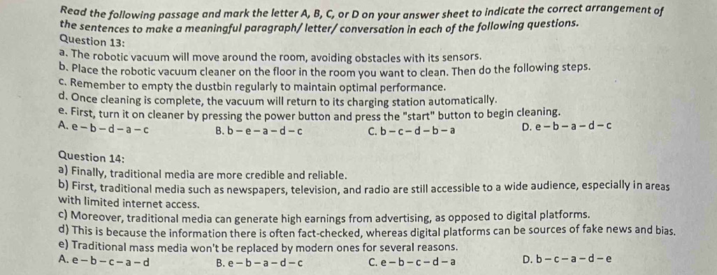 Read the following passage and mark the letter A, B, C, or D on your answer sheet to indicate the correct arrangement of
the sentences to make a meaningful paragraph/ letter/ conversation in each of the following questions.
Question 13:
a. The robotic vacuum will move around the room, avoiding obstacles with its sensors.
b. Place the robotic vacuum cleaner on the floor in the room you want to clean. Then do the following steps.
c. Remember to empty the dustbin regularly to maintain optimal performance.
d. Once cleaning is complete, the vacuum will return to its charging station automatically.
e. First, turn it on cleaner by pressing the power button and press the "start" button to begin cleaning.
A. e-b-d-a-c B. b-e-a-d-c C. b-c-d-b-a D. e-b-a-d-c
Question 14:
a) Finally, traditional media are more credible and reliable.
b) First, traditional media such as newspapers, television, and radio are still accessible to a wide audience, especially in areas
with limited internet access.
c) Moreover, traditional media can generate high earnings from advertising, as opposed to digital platforms.
d) This is because the information there is often fact-checked, whereas digital platforms can be sources of fake news and bias.
e) Traditional mass media won't be replaced by modern ones for several reasons.
A. e-b-c-a-d B. e-b-a-d-c C. e-b-c-d-a D. b-c-a-d-e