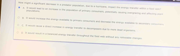 How might a significant decrease in a predator population, due to a hurricane, impact the energy transfer within a food web
A. It would lead to an increase in the population of primary consumers, potentially causing overgrazing and affecting plant
populations.
B. It would increase the energy available to primary consumers and decrease the energy available to secondary consumers
C. It would cause a direct increase in energy transfer to decomposers due to more dead organisms.
D. It would result in a balanced energy transfer throughout the food web without any noticeable changes.