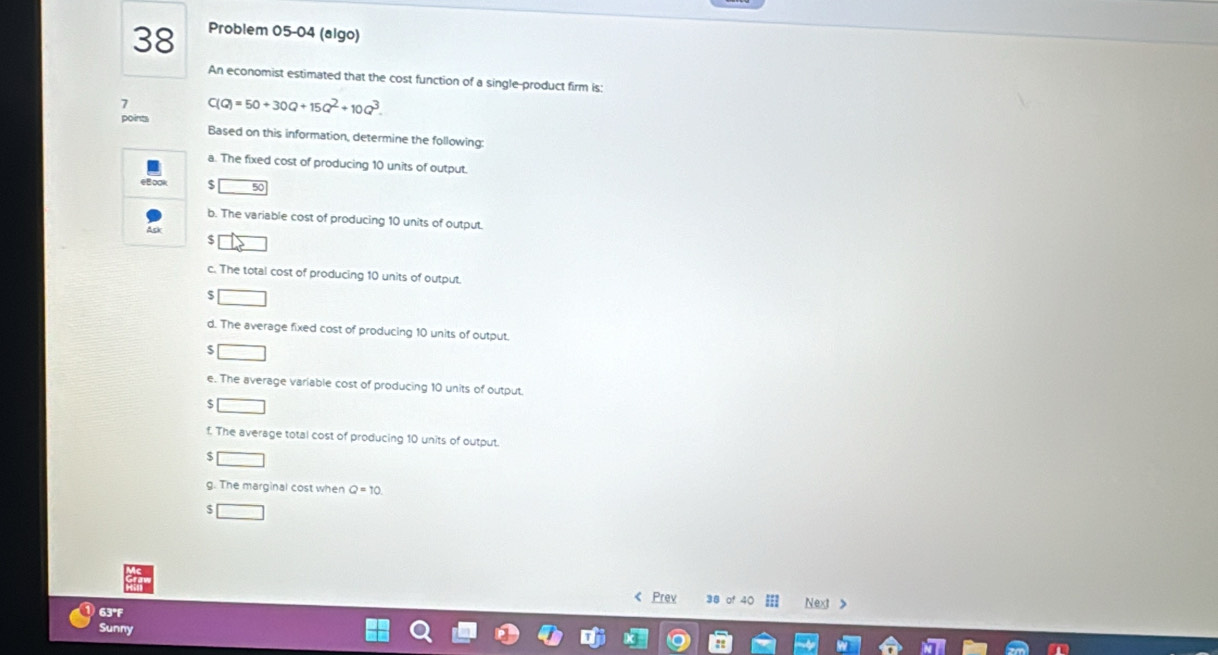 Problem 05-04 (algo) 
An economist estimated that the cost function of a single-product firm is: 
7 C(Q)=50+30Q+15Q^2+10Q^3. 
points Based on this information, determine the following: 
a. The fixed cost of producing 10 units of output. 
B∞o $ 
b. The variable cost of producing 10 units of output. 
Ack $ 
c. The total cost of producing 10 units of output.
$
d. The average fixed cost of producing 10 units of output. 
5 
e. The average variable cost of producing 10 units of output.
$
f. The average total cost of producing 10 units of output.
$
g. The marginal cost when Q=10
$ < Prev 38 Next > 
63°F 
Sunny