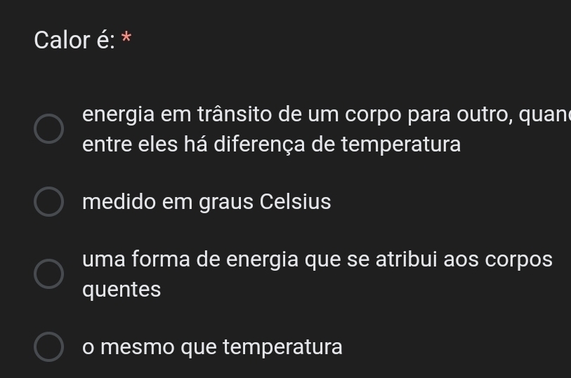 Calor é: *
energia em trânsito de um corpo para outro, quan
entre eles há diferença de temperatura
medido em graus Celsius
uma forma de energia que se atribui aos corpos
quentes
o mesmo que temperatura