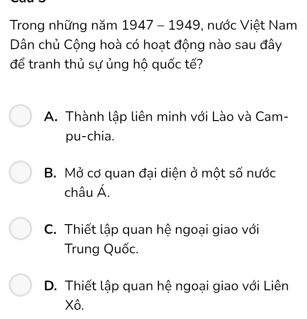 Trong những năm 1947-1949 , nước Việt Nam
Dân chủ Cộng hoà có hoạt động nào sau đây
để tranh thủ sự ủng hộ quốc tế?
A. Thành lập liên minh với Lào và Cam-
pu-chia.
B. Mở cơ quan đại diện ở một số nước
châu Á.
C. Thiết lập quan hệ ngoại giao với
Trung Quốc.
D. Thiết lập quan hệ ngoại giao với Liên
Xô.