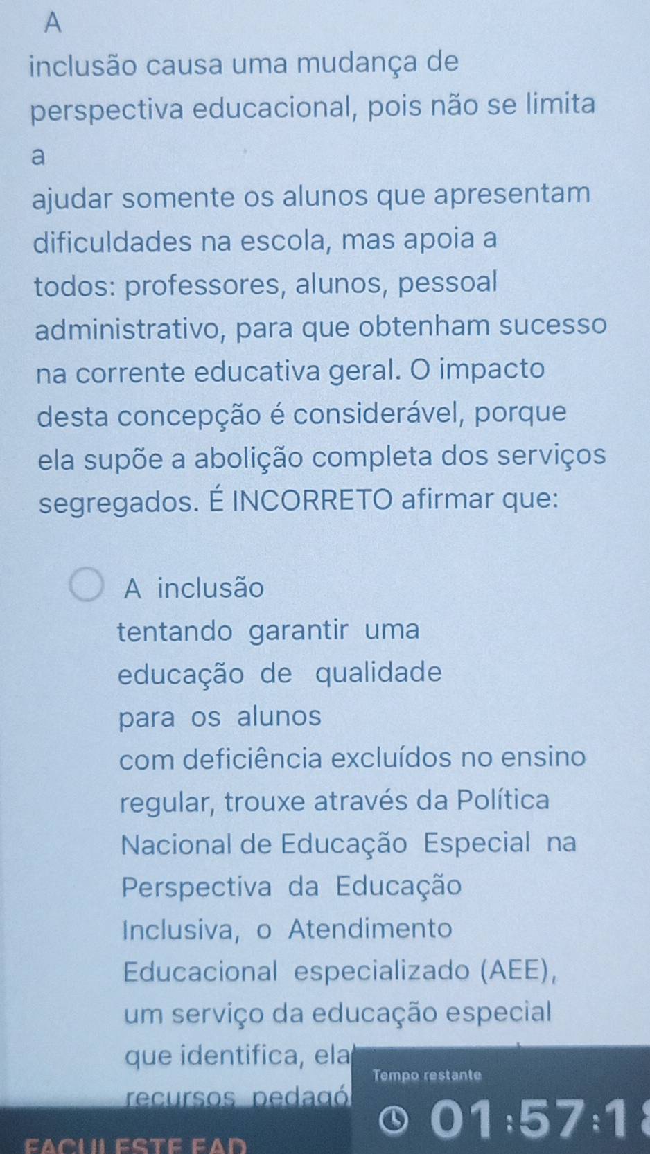 A 
inclusão causa uma mudança de 
perspectiva educacional, pois não se limita 
a 
ajudar somente os alunos que apresentam 
dificuldades na escola, mas apoia a 
todos: professores, alunos, pessoal 
administrativo, para que obtenham sucesso 
na corrente educativa geral. O impacto 
desta concepção é considerável, porque 
ela supõe a abolição completa dos serviços 
segregados. É INCORRETO afirmar que: 
A inclusão 
tentando garantir uma 
educação de qualidade 
para os alunos 
com deficiência excluídos no ensino 
regular, trouxe através da Política 
Nacional de Educação Especial na 
Perspectiva da Educação 
Inclusiva, o Atendimento 
Educacional especializado (AEE), 
um serviço da educação especial 
que identifica, ela 
Tempo restante 
recursos pedagó
1:57:1