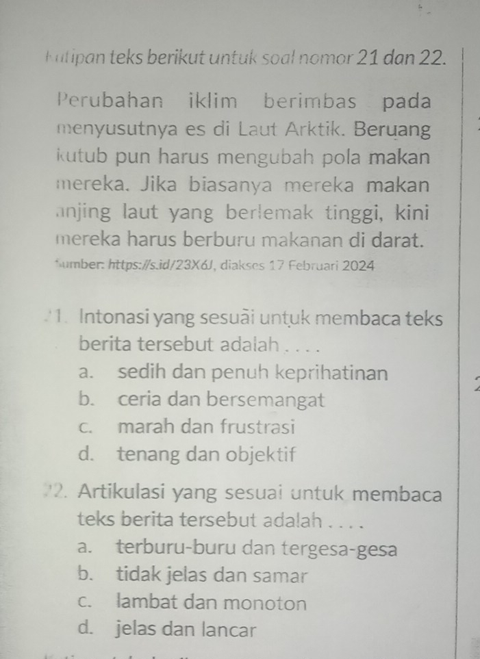 Kutipan teks berikut untuk soal nomor 21 dan 22.
Perubahan iklim berimbas pada
menyusutnya es di Laut Arktik. Beruang
kutub pun harus mengubah pola makan 
mereka. Jika biasanya mereka makan
anjing laut yang berlemak tinggi, kini
mereka harus berburu makanan di darat.
*umber: https://s.id/23X6J, diakses 17 Februari 2024
'1. Intonasi yang sesuãi untuk membaca teks
berita tersebut adalah . . . .
a. sedih dan penuh keprihatinan
b. ceria dan bersemangat
c. marah dan frustrasi
d. tenang dan objektif
2. Artikulasi yang sesuai untuk membaca
teks berita tersebut adalah . . . .
a. terburu-buru dan tergesa-gesa
b. tidak jelas dan samar
c. lambat dan monoton
d. jelas dan lancar