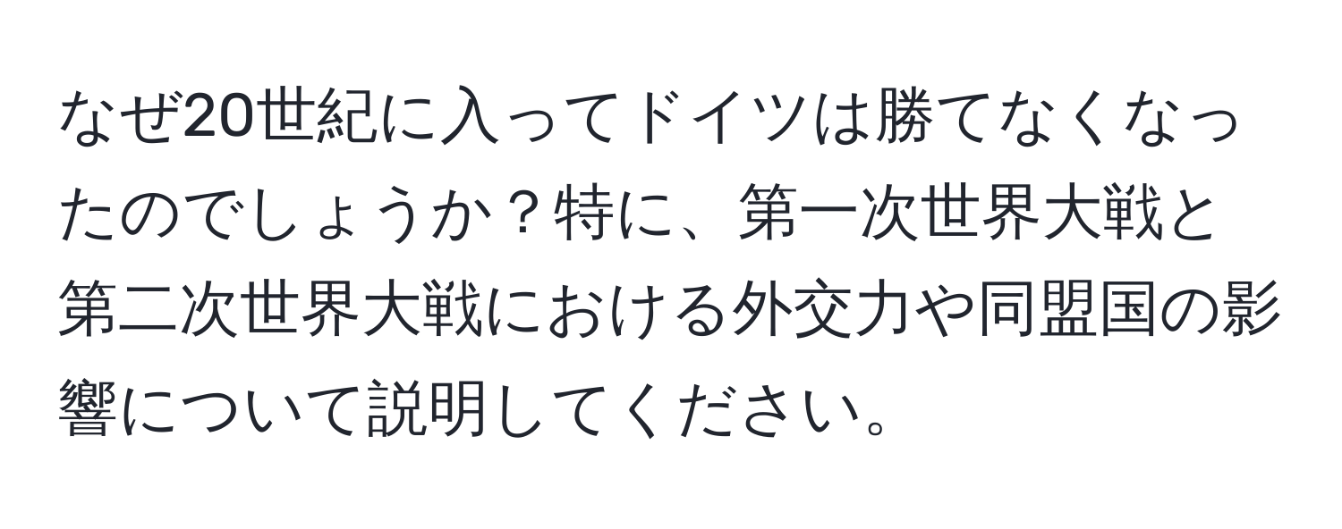 なぜ20世紀に入ってドイツは勝てなくなったのでしょうか？特に、第一次世界大戦と第二次世界大戦における外交力や同盟国の影響について説明してください。