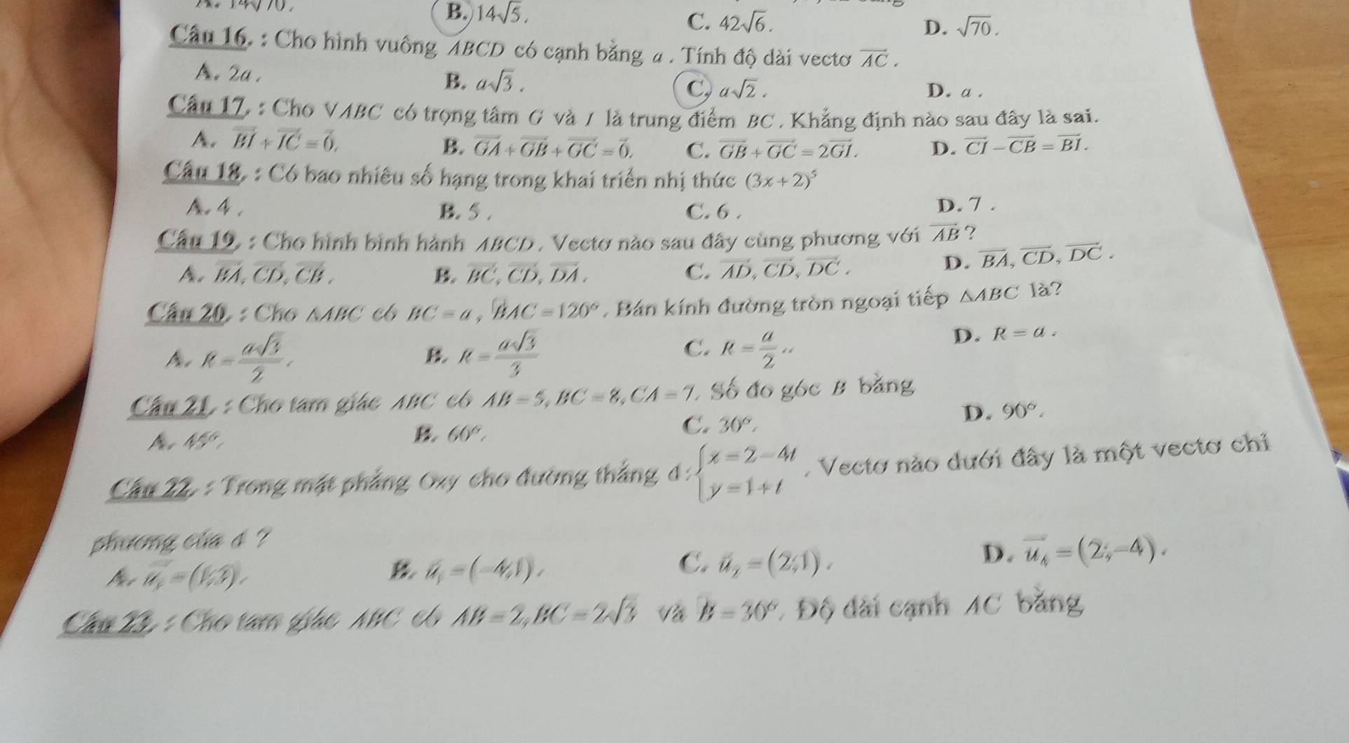 B. 14sqrt(5),
C. 42sqrt(6). D. sqrt(70).
Câu 16. : Cho hình vuông ABCD có cạnh bằng a . Tính độ dài vectơ vector AC.
B.
A.2a . asqrt(3). C asqrt(2). D. a .
Câu 17, : Cho VABC có trọng tâm G và / là trung điểm BC . Khẳng định nào sau đây là sai.
A. vector BI+vector IC=vector 0, B. vector GA+vector GB+vector GC=vector 0. C. overline GB+overline GC=2overline GI. D. overline CI-overline CB=overline BI.
Câu 18. : Có bao nhiêu số hạng trong khai triển nhị thức (3x+2)^5 .4. B. 5 . C. 6 . D. 7 .
Cầu 19 : Cho hình bình hành ABCD . Vectơ nào sau đây cùng phương với vector AB ?
A、 BA overline CD,overline CB, B. vector BC,vector CD,vector DA. C. vector AD,vector CD,vector DC.
D. vector BA,vector CD,vector DC.
Cầu 20 : Cho △ ABC c6 BC=a,BAC=120°. Bán kính đường tròn ngoại tiếp △ ABC là?
C.
A. R= asqrt(3)/2 , R= asqrt(3)/3  R= a/2 .
D. R=a.
B
Cầu 21 : Cho tam giác ABC có AB=5,BC=8,CA=7 * Số đo góc B bằng
C. 30°,
D. 90°.
A 45°
B 60°,
Câu 22 : Trong mặt phẳng Oxy cho đường thắng d:beginarrayl x=2-4t y=1+tendarray.. Vectơ nào dưới đây là một vectơ chỉ
phương của s ?
vector n_1=(1,3),)
hat u_1=(-4,1),
C. vector u_2=(2,1).
D. vector u_4=(2;-4).
Cầu 23 : Cho tam giác NBC có AB=2,BC=2sqrt(3) Và B=30° * Độ dài cạnh AC bằng