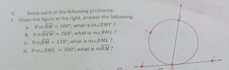 Solve each of the following problems. 
1. Given the figure at the right, answer the followin 
a. l fmwidehat BM=100° , what is m∠ BMT ? 
b. If mwidehat BKM=204° , what is m∠ BML ? 
c. If mwidehat BM=118° , what is m∠ BML ? 
d、If m∠ BML=300° , what is mwidehat BM ?
M