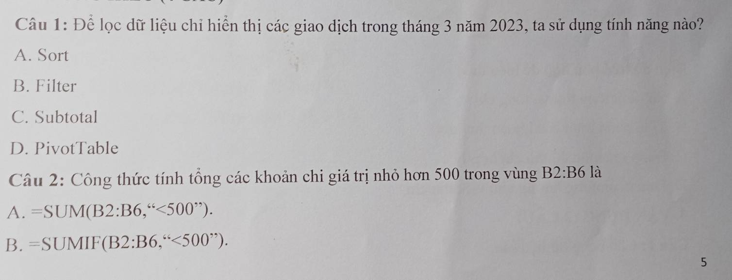 Để lọc dữ liệu chỉ hiển thị các giao dịch trong tháng 3 năm 2023, ta sử dụng tính năng nào?
A. Sort
B. Filter
C. Subtotal
D. PivotTable
Câu 2: Công thức tính tổng các khoản chi giá trị nhỏ hơn 500 trong vùng B2:B6 là
A. =SUM(B2:B6,''
B. =SUMIF(B2:B6,''<500''). 
5