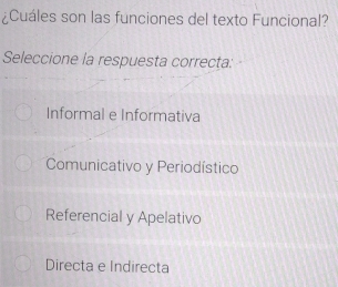 ¿Cuáles son las funciones del texto Funcional?
Seleccione la respuesta correcta:
Informal e Informativa
Comunicativo y Periodístico
Referencial y Apelativo
Directa e Indirecta