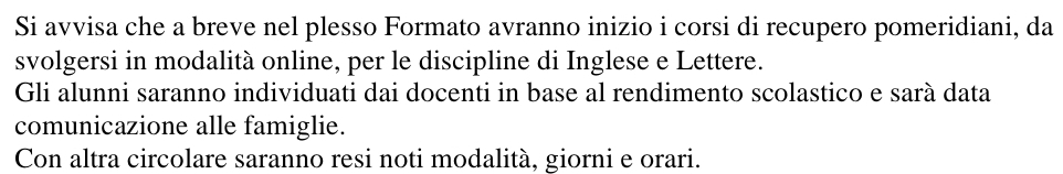 Si avvisa che a breve nel plesso Formato avranno inizio i corsi di recupero pomeridiani, da 
svolgersi in modalità online, per le discipline di Inglese e Lettere. 
Gli alunni saranno individuati dai docenti in base al rendimento scolastico e sarà data 
comunicazione alle famiglie. 
Con altra circolare saranno resi noti modalità, giorni e orari.