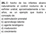 El hecho de los infantes alcano
naturalmente el control nocturno de s
esfinter uretral, aproximadamente a los 
años es un ejemplo que ilustra e
concepto de:
a) estimulación prenatal
b) aprendizaje latente
c) agente teratógeno
d) maduración
e) crecimiento