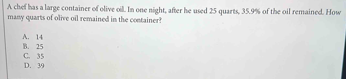 A chef has a large container of olive oil. In one night, after he used 25 quarts, 35.9% of the oil remained. How
many quarts of olive oil remained in the container?
A. 14
B. 25
C. 35
D. 39