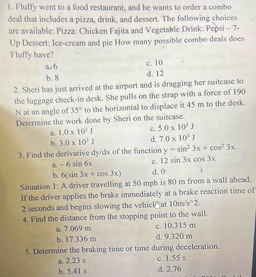 Fluffy went to a food restaurant, and he wants to order a combo
deal that includes a pizza, drink, and dessert. The following choices
are available: Pizza: Chicken Fajita and Vegetable Drink: Pepsi - 7-
Up Dessert: Ice-cream and pie How many possible combo deals does
Fluffy have?
a 6 c. 10
b. 8 d. 12
2. Sheri has just arrived at the airport and is dragging her suitcase to
the luggage check-in desk. She pulls on the strap with a force of 190
N at an angle of 35° to the horizontal to displace it 45 m to the desk.
Determine the work done by Sheri on the suitcase.
a. 1.0* 10^3J
c. 5.0* 10^3J
d.
b. 3.0* 10^3J 7.0* 10^3J
3. Find the derivative dy/dx of the function y=sin^23x+cos^23x.
a. -6sin 6x
c. 12sin 3xcos 3x
b. 6(sin 3x+cos 3x) d. 0 ·
Situation 1: A driver travelling at 50 mph is 80 m from a wall ahead.
If the driver applies the brake immediately at a brake reaction time of
2 seconds and begins slowing the vehick₹at 10m/s^(wedge)2. 
4. Find the distance from the stopping point to the wall.
a. 7.069 m c. 10.315 m
b. 17.336 m d. 9.320 m
5. Determine the braking time or time during deceleration.
a. 2.23 s c. 1.55 s
b. 5.41 s d. 2.76