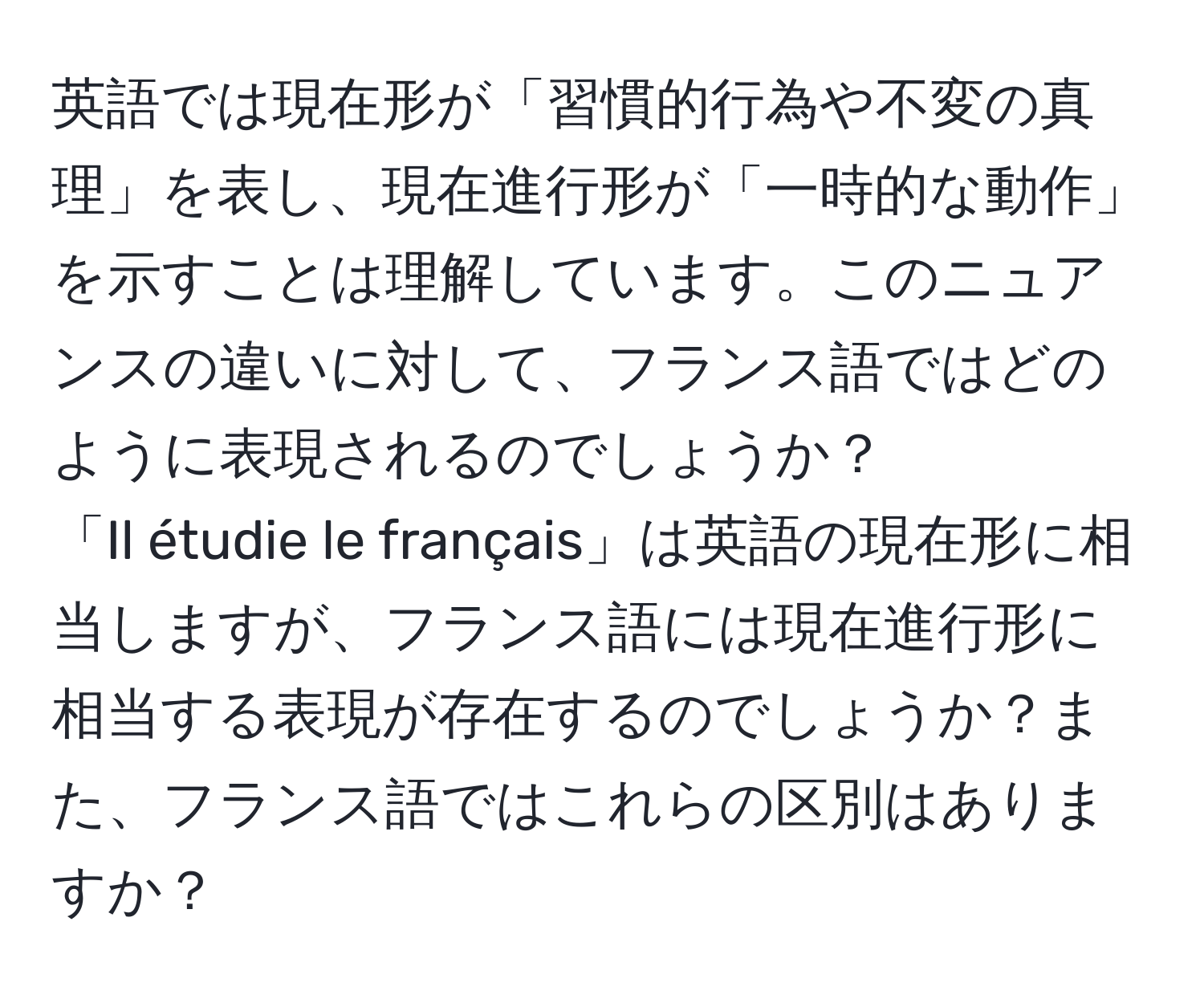 英語では現在形が「習慣的行為や不変の真理」を表し、現在進行形が「一時的な動作」を示すことは理解しています。このニュアンスの違いに対して、フランス語ではどのように表現されるのでしょうか？  
「Il étudie le français」は英語の現在形に相当しますが、フランス語には現在進行形に相当する表現が存在するのでしょうか？また、フランス語ではこれらの区別はありますか？