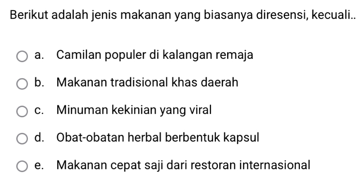 Berikut adalah jenis makanan yang biasanya diresensi, kecuali..
a. Camilan populer di kalangan remaja
b. Makanan tradisional khas daerah
c. Minuman kekinian yang viral
d. Obat-obatan herbal berbentuk kapsul
e. Makanan cepat saji dari restoran internasional