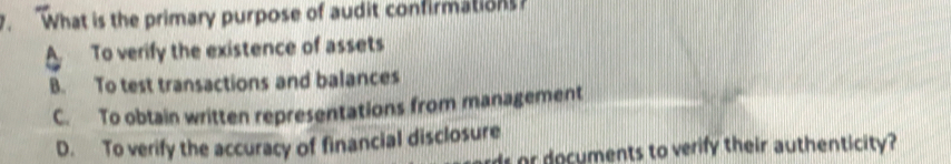 What is the primary purpose of audit confirmations?
A To verify the existence of assets
B. To test transactions and balances
C. To obtain written representations from management
D. To verify the accuracy of financial disclosure
r ocuments to verify their authenticity?