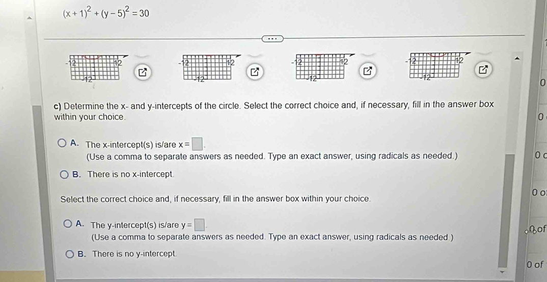 (x+1)^2+(y-5)^2=30
2 12 2 12 12
2 12
12
12
0
c) Determine the x - and y-intercepts of the circle. Select the correct choice and, if necessary, fill in the answer box
within your choice. 0
A. The x-intercept(s) is/are x=□. 
(Use a comma to separate answers as needed. Type an exact answer, using radicals as needed.) 0 c
B. There is no x-intercept.
0o
Select the correct choice and, if necessary, fill in the answer box within your choice.
A. The y-intercept(s) is/are y=□. 
(Use a comma to separate answers as needed. Type an exact answer, using radicals as needed ) Qof
B. There is no y-intercept
0 of