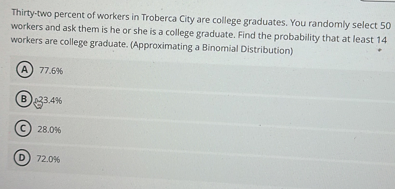 Thirty-two percent of workers in Troberca City are college graduates. You randomly select 50
workers and ask them is he or she is a college graduate. Find the probability that at least 14
workers are college graduate. (Approximating a Binomial Distribution)
A 77.6%
B ) 23.4%
C 28.0%
D 72.0%