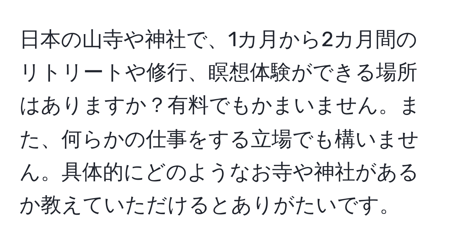 日本の山寺や神社で、1カ月から2カ月間のリトリートや修行、瞑想体験ができる場所はありますか？有料でもかまいません。また、何らかの仕事をする立場でも構いません。具体的にどのようなお寺や神社があるか教えていただけるとありがたいです。