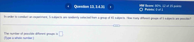 ( Question 13, 3.4.31 , HW Score: 80%, 12 of 15 points 
Points: 0 of 1 
In order to conduct an experiment, 5 subjects are randomly selected from a group of 41 subjects. How many different groups of 5 subjects are possible? 
The number of possible different groups is □. 
(Type a whole number.)