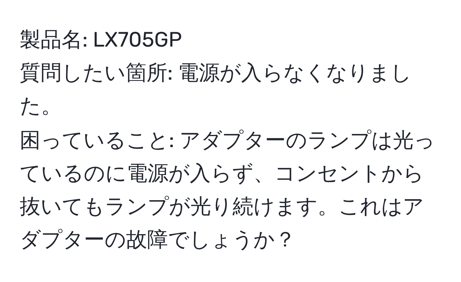 製品名: LX705GP  
質問したい箇所: 電源が入らなくなりました。  
困っていること: アダプターのランプは光っているのに電源が入らず、コンセントから抜いてもランプが光り続けます。これはアダプターの故障でしょうか？