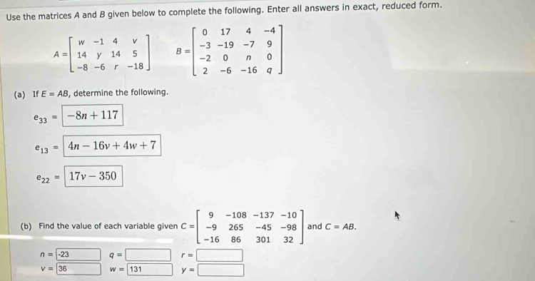 Use the matrices A and B given below to complete the following. Enter all answers in exact, reduced form.
A=beginbmatrix w&-1&4&v 14&y&14&5 -8&-6&r&-18endbmatrix B=beginbmatrix 0&17&4&-4 -3&-19&-7&9 -2&0&n&0 2&-6&-16&qendbmatrix
(a) If E=AB , determine the following.
e_33=encloselongdiv -8n+117
e_13=4n-16v+4w+7
e_22=17v-350
(b) Find the value of each variable given C=beginbmatrix 9&-108&-137&-10 -9&265&-45&-98 -16&86&301&32endbmatrix and C=AB.
n=-23 q=[ □ r=□
v=36 w=131 y=□ □ 