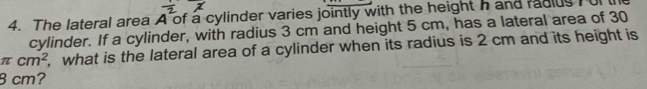 The lateral area A of a cylinder varies jointly with the height h and radius T ul 
cylinder. If a cylinder, with radius 3 cm and height 5 cm, has a lateral area of 30
π cm^2 , what is the lateral area of a cylinder when its radius is 2 cm and its height is
8 cm?