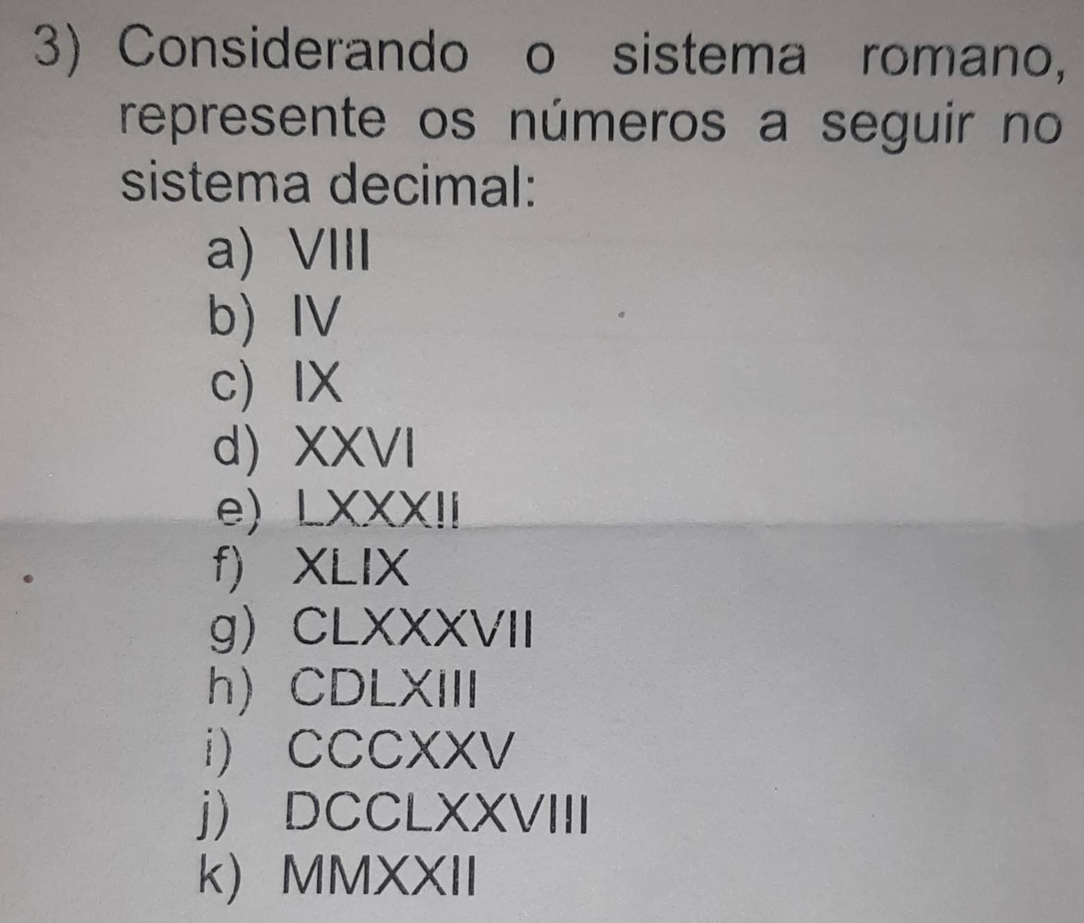 Considerando o sistema romano, 
represente os números a seguir no 
sistema decimal: 
a)VIII 
b) IV 
c IX 
d) XXVI 
e) LXXXI 
f) XLIX 
g CLXXXVII 
h) CDLXIII 
i) CCCXXV 
j) DCCLXXVIII 
k) MMXXII