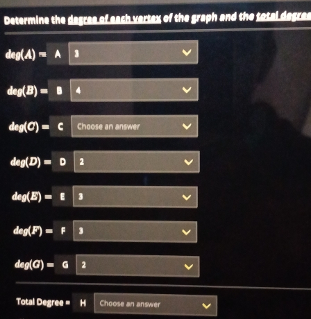 Determine the degres of each vertax of the graph and the total degres
deg(A)=A 3
deg(B)=B 4
deg(C)= Choose an answer
deg(D)= 2
deg(E)=E 3
deg(F)=F 3
deg(G)=G 2 
Total Degree = H Choose an answer