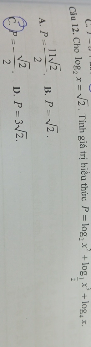 1-a 
Câu 12. Cho log _2x=sqrt(2). Tính giá trị biểu thức
P=log _2x^2+log _ 1/2 x^3+log _4x.
A. P= 11sqrt(2)/2 . B. P=sqrt(2).
C. P=- sqrt(2)/2 . D. P=3sqrt(2).