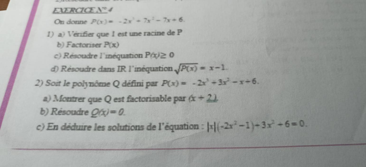 EXERCICE N° 4 
On donne P(x)=-2x^3+7x^2-7x+6. 
1) a) Vérifier que 1 est une racine de P
b) Factoriser P(x)
c) Résoudre l'inéquation P(x)≥ 0
d) Résoudre dans IR l'inéquation sqrt(P(x))=x-1. 
2) Soit le polynôme Q défini par P(x)=-2x^3+3x^2-x+6. 
a) Montrer que Q est factorisable par (x+_ 2)
b) Résoudre Q(x)=0. 
c) En déduire les solutions de l'équation : |x|(-2x^2-1)+3x^2+6=0.