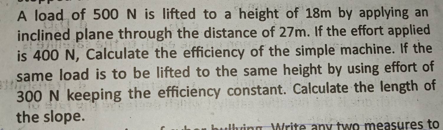 A load of 500 N is lifted to a height of 18m by applying an 
inclined plane through the distance of 27m. If the effort applied 
is 400 N, Calculate the efficiency of the simple machine. If the 
same load is to be lifted to the same height by using effort of
300 N keeping the efficiency constant. Calculate the length of 
the slope. 
W i v tw o m easures to