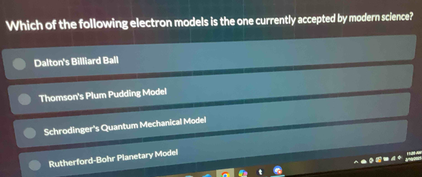 Which of the following electron models is the one currently accepted by modern science?
Dalton's Billiard Ball
Thomson's Plum Pudding Model
Schrodinger's Quantum Mechanical Model
Rutherford-Bohr Planetary Model
11:20 AM