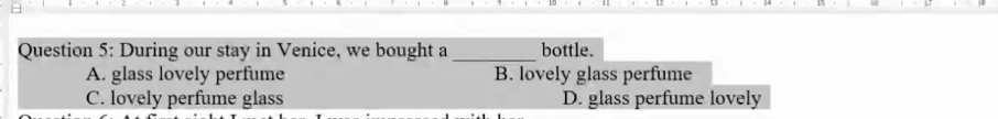 During our stay in Venice, we bought a_ bottle.
A. glass lovely perfume B. lovely glass perfume
C. lovely perfume glass D. glass perfume lovely
