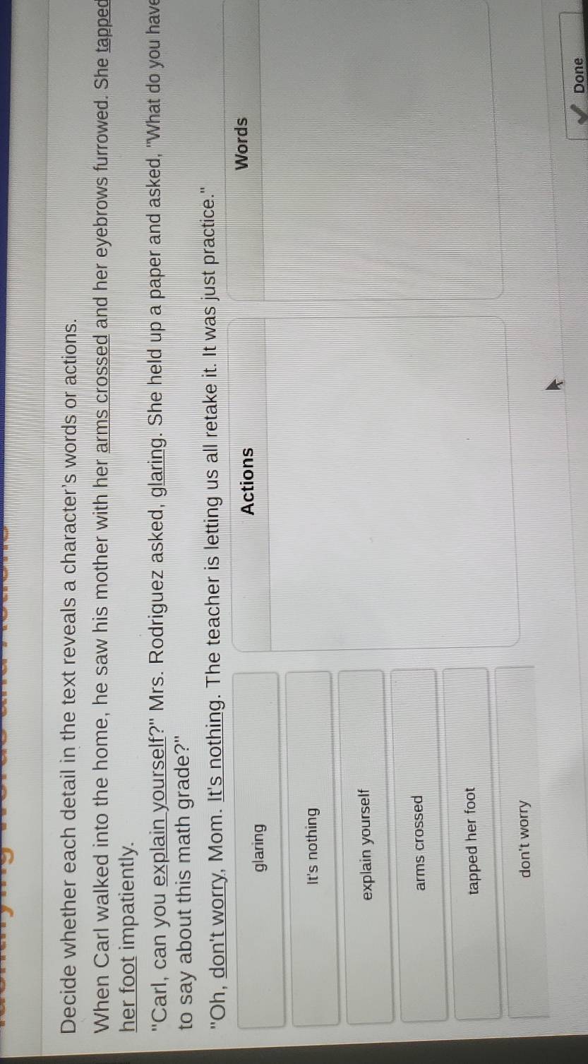 Decide whether each detail in the text reveals a character's words or actions.
When Carl walked into the home, he saw his mother with her arms crossed and her eyebrows furrowed. She tapped
her foot impatiently.
"Carl, can you explain yourself?" Mrs. Rodriguez asked, glaring. She held up a paper and asked, "What do you have
to say about this math grade?"
"Oh, don't worry, Mom. It's nothing. The teacher is letting us all retake it. It was just practice."
Actions Words
glaring
It's nothing
explain yourself
arms crossed
tapped her foot
don't worry
Done
