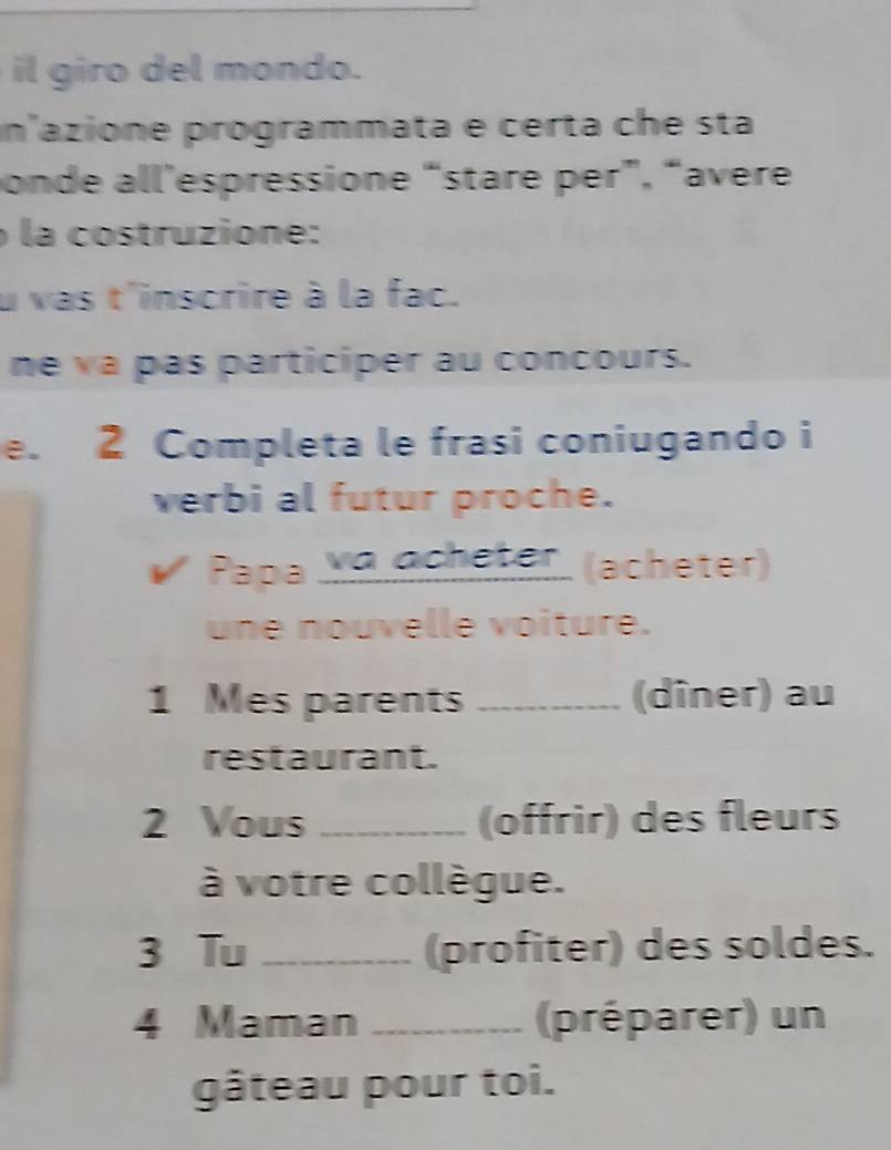 il giro del mondo. 
n'azione programmata e certa che sta 
onde all'espressione “stare per”, “avere 
la costruzione: 
u vas t'inscrire à la fac. 
ne va pas participer au concours. 
e. 2 Completa le frasi coniugando i 
verbi al futur proche. 
Papa ya ocheter (acheter) 
une nouvelle voiture. 
1 Mes parents _(dîner) au 
restaurant. 
2 Vous _(offrir) des fleurs 
à votre collègue. 
3 Tu _(profiter) des soldes. 
4 Maman _(préparer) un 
gâteau pour toi.