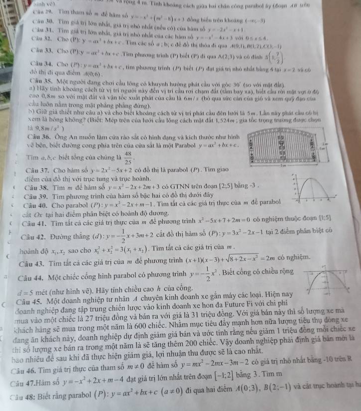 ninh vé) Và rộng 4 m. Tính khoảng cách giữa hai chân công parabol ây (đoạn AB tên
Câu 29. Tìm tham số m để hàm số y'=-x^2+(m^2-8)x+3 đồng biến trên khoàng (-∈fty ,-3)
Cău 30. Tim giả trị lớn nhất, giả trị nhỏ nhất (nều có) của hàm số y=-2x^2-x+1
Câu 31. Tim giả trị lớn nhất, giả trị nhỏ nhất của các hàm số y=-x^2-4x+3vbi0≤ x≤ 4.
Câu 32. Cho (P): y=ax^2+bx+c -  Tim các số a ; b; c đề đồ thị thôa đi qua A(0,1),B(1,2),C(3,-1)
Câu 33, Cho (P) y=ax^2+bx+c.Tim phương trình (P) biết (P) đi qua A(2;3) và có đình s(1, 7/2 ).
Câu 34, Cho (P): y=ax^2+bx+c , tim phương trình (P) biết (P) đạt giá trị nhỏ nhất bằng 4 tại x=2
đồ thị đi qua điểm A(0;6). và cù
Cầu 35. Một người đang chơi cầu lông có khuynh hướng phát cầu với góc 30° (so với mặt đất).
a) Hãy tinh khoảng cách từ vị trí người này đến vị trí cầu rới chạm đất (tàm bay xa), biết cầu rời mặt vợi ở đh
cao 0.8m so với mật đất và vận tốc xuất phát của cầu là 6m/ x (bỏ qua sức cân của gió và xem quỹ đạo của
cầu luôn nằm trong mặt phẳng phầng đứng).
b) Giữ giả thiết như câu a) và cho biết khoảng cách từ vị trí phát cầu đên lưới là 5m. Lần này phát cầu có bị
Xem là hồng không? (Biết: Mép trên của lưới cầu lồng cách mặt đất 1,524m ; gia tốc trọng trường được chọn
là 9.8m/s^2)
Câu 36. Ông An muồn làm cửa rào sắt có hình dạng và kích thước như hình
7 i =
về bên, biết đường cong phía trên của cửa sắt là một Parabol y=ax^2+bx+c. :     
Tim a,b,c biết tổng của chúng là  48/25 . 5 m
Câu 37. Cho hàm số y=2x^2-5x+2 có đồ thị là parabol (P). Tim giao
điểm của đồ thị với trục tung và trục hoành.
Câu 38. Tìm m để hàm số y=x^2-2x+2m+3 có GTNN trên đoạn [2;5] bāng -3 . 
Cầu 39. Tim phương trình của hàm số bậc hai có đồ thị dưới đây
Câu 40.Cho parabol (P): y=x^2-2x+m-1. Tìm tất cả các giá trị thực của m đề parabol
cất Ox tại hai điểm phân biệt có hoành độ dương.
Câu 41. Tìm tất cả các giá trị thực của m để phương trình x^2-5x+7+2m=0 có nghiệm thuộc đoạn [1;5]
Câu 42, Đường thẳng (d): y=- 1/2 x+3m+2 cắt đồ thị hàm số (P):y=3x^2-2x-1 tại 2 điểm phân biệt có
hoành độ x_1,x_2 sao cho x_1^(2+x_2^2=3(x_1)+x_2). Tìm tất cả các giá trị của m .
Câu 43. Tìm tất cá các giá trị của m để phương trình (x+1)(x-3)+sqrt(8+2x-x^2)=2m có nghiệm.
a Câu 44. Một chiếc cổng hình parabol có phương trình y=- 1/2 x^2. Biết cổng có chiều rộng
d=5 mét (như hình vẽ). Hãy tính chiều cao h của cổng.
Câu 45. Một doanh nghiệp tư nhân 4 chuyên kinh doanh xe gắn máy các loại. Hiện nay
đoanh nghiệp đang tập trung chiến lược vào kinh doanh xe hon đa Future Fi với chi phí
mua vào một chiếc là 27 triệu đồng và bán ra với giá là 31 triệu đồng. Với giá bán này thì số lượng xe mà
khách hàng sẽ mua trong một năm là 600 chiếc. Nhằm mục tiêu đẩy mạnh hơn nữa lượng tiêu thụ đòng xe
đang ăn khách này, doanh nghiệp dự định giảm giá bán và ước tính rằng nếu giảm 1 triệu đồng mỗi chiếc xe
thi số lượng xe bán ra trong một năm là sẽ tăng thêm 200 chiếc. Vậy doanh nghiệp phải định giá bản mới là
bao nhiêu đề sau khi đã thực hiện giảm giá, lợi nhuận thu được sẽ là cao nhất.
Câu 46. Tìm giả trị thực của tham số m!= 0 để hàm số y=mx^2-2mx-3m-2 có giá trị nhỏ nhất bằng -10 trên R
Câu 47.Hàm số y=-x^2+2x+m-4 đạt giá trị lớn nhất trên đoạn [-1;2] bằng 3. Tìm m
Câu 48: Biết rằng parabol (P): y=ax^2+bx+c(a!= 0) đi qua hai điểm A(0;3),B(2;-1) và cất trục hoành tại hự