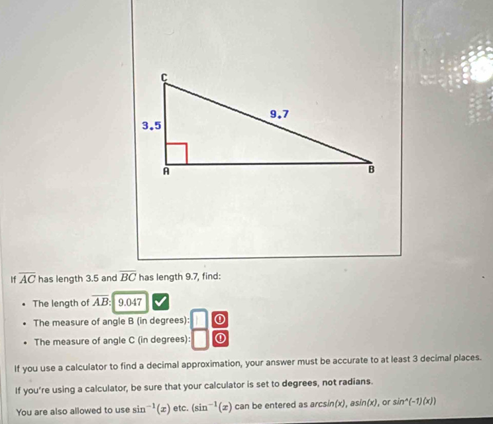 If overline AC has length 3.5 and overline BC has length 9.7, find: 
The length of overline AB: 9.047
The measure of angle B (in degrees): ① 
The measure of angle C (in degrees): ① 
If you use a calculator to find a decimal approximation, your answer must be accurate to at least 3 decimal places. 
If you’re using a calculator, be sure that your calculator is set to degrees, not radians. 
You are also allowed to use sin^(-1)(x) etc. (sin^(-1)(x) can be entered as arcsin(x), asin(x), or sin^(wedge)(-1)(x))