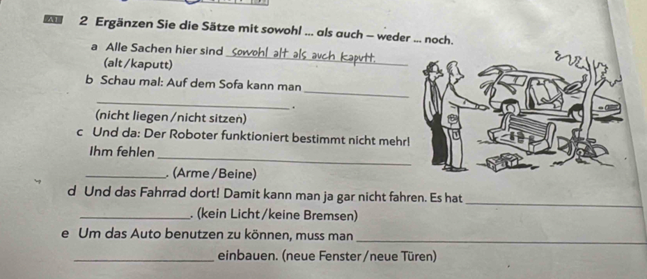 Ergänzen Sie die Sätze mit sowohl ... als auch - weder ... noch. 
a Alle Sachen hier sind 
(alt /kaputt) 
_ 
_ 
b Schau mal: Auf dem Sofa kann man 
_ 
. 
(nicht liegen /nicht sitzen) 
c Und da: Der Roboter funktioniert bestimmt nicht mehr 
_ 
Ihm fehlen 
_. (Arme / Beine) 
_ 
d Und das Fahrrad dort! Damit kann man ja gar nicht fahren. Es hat 
_. (kein Licht/keine Bremsen) 
e Um das Auto benutzen zu können, muss man_ 
_einbauen. (neue Fenster /neue Türen)