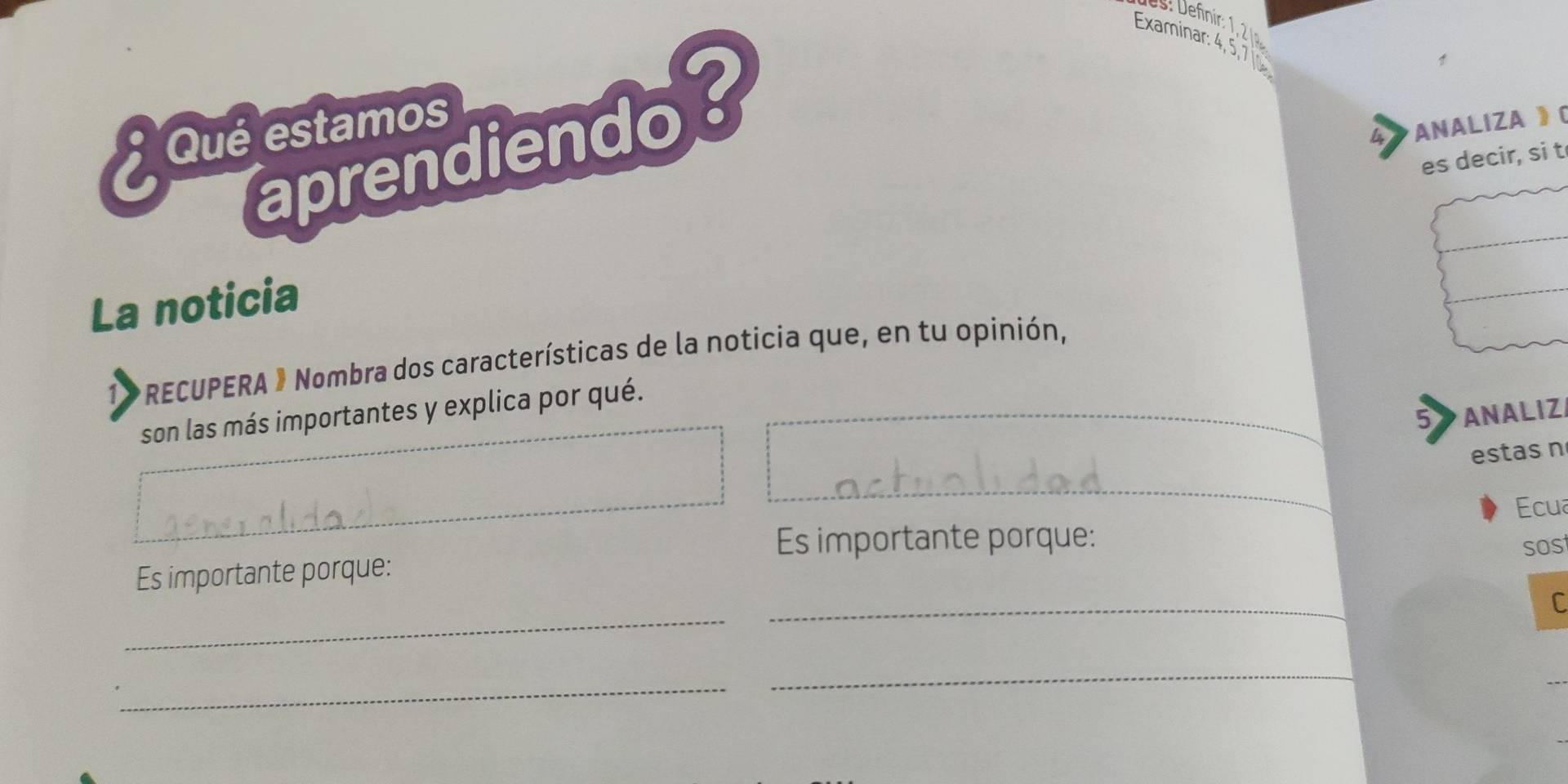 Examinar: 4, 5, 7 
Que estamos 
aprendiendo? 
4 ANALIZA 》( 
t 
La noticia 
1 * RECUPERA » Nombra dos características de la noticia que, en tu opinión, 
son las más importantes y explica por qué. 
5 ANALIZI 
estas n 
Ecua 
Es importante porque: 
Es importante porque: sos 
_ 
_ 
C 
_ 
_