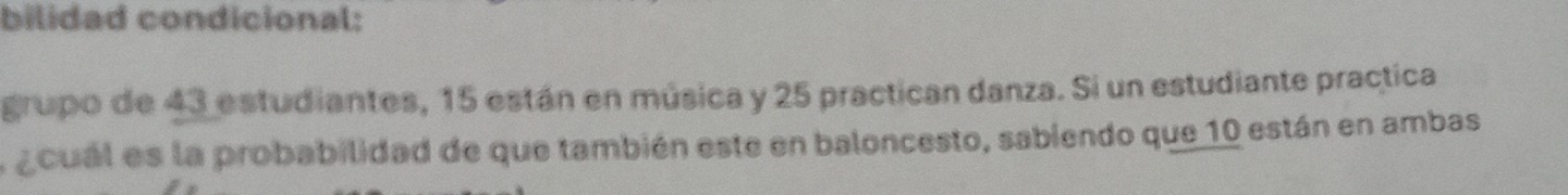 bilidad condicional: 
grupo de 43 estudiantes, 15 están en música y 25 practican danza. Si un estudiante practica 
a acual es la probabilidad de que también este en baloncesto, sabiendo que 10 están en ambas