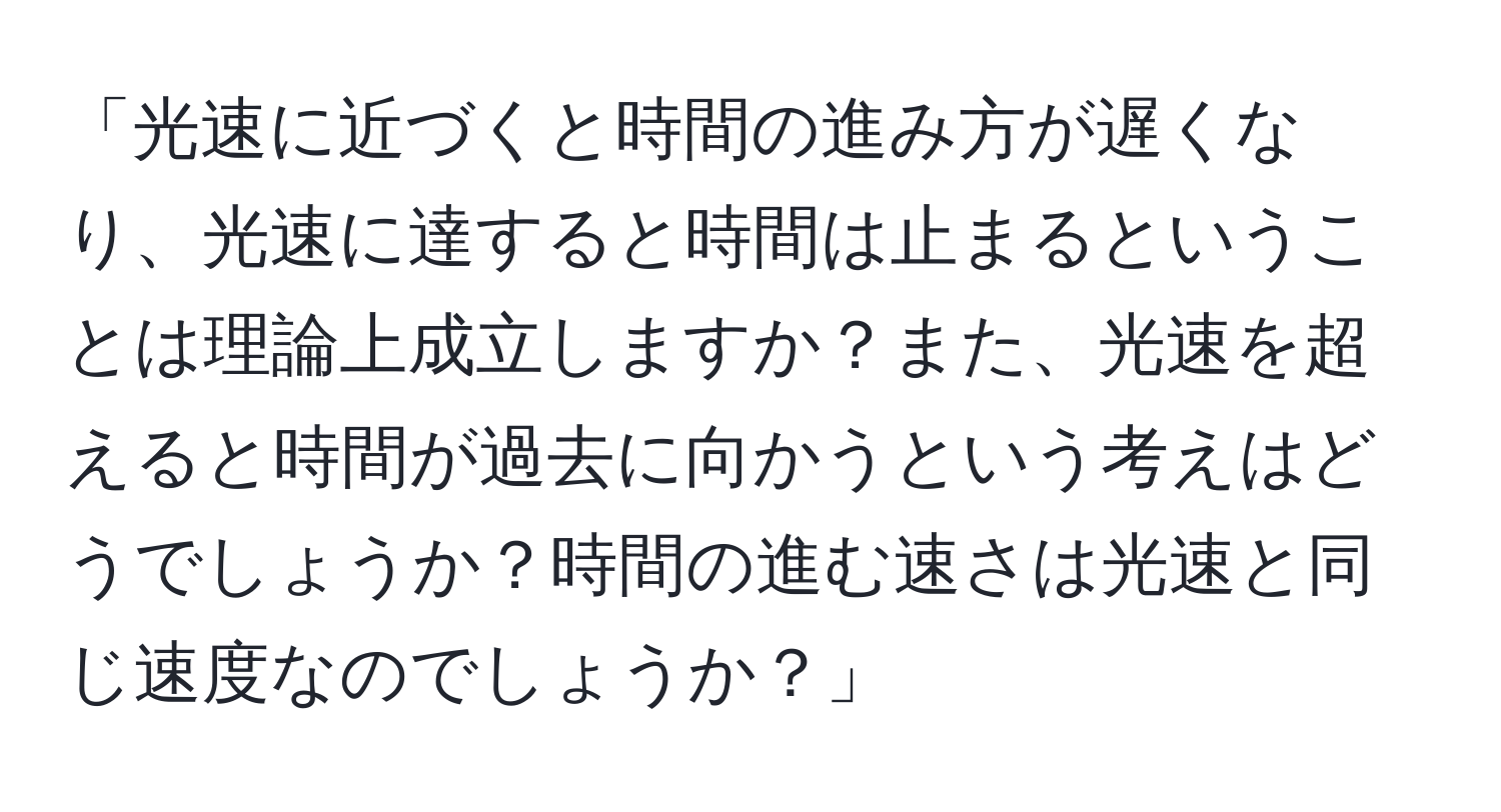 「光速に近づくと時間の進み方が遅くなり、光速に達すると時間は止まるということは理論上成立しますか？また、光速を超えると時間が過去に向かうという考えはどうでしょうか？時間の進む速さは光速と同じ速度なのでしょうか？」