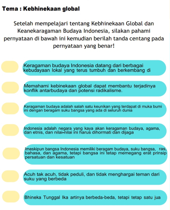 Tema : Kebhinekaan global
Setelah mempelajari tentang Kebhinekaan Global dan
Keanekaragaman Budaya Indonesia, silakan pahami
pernyataan di bawah ini kemudian berilah tanda centang pada
pernyataan yang benar!
Keragaman budaya Indonesia datang dari berbagai
kebudayaan lokal yang terus tumbuh dan berkembang di
Memahami kebinekaan global dapat membantu terjadinya
konflik antarbudaya dan potensi radikalisme.
Keragaman budaya adalaḥ salah satu keunikan yang terdapat di muka bumi
ini dengan beragam suku bangsa yang ada di seluruh dunia
Indonesia adalah negara yang kaya akan keragaman budaya, agama,
dan etnis, dan nilai-nilai ini harus dihormati dan dijaga
Imeskipun bangsa Indonesia memiliki beragam budaya, suku bangsa, ras,
bahasa, dan agama, tetapi bangsa ini tetap memegang erat prinsip
persatuan dan kesatuan
Acuh tak acuh, tidak peduli, dan tidak menghargai teman dari
suku yang berbeda
Bhineka Tunggal Ika artinya berbeda-beda, tetapi tetap satu jua