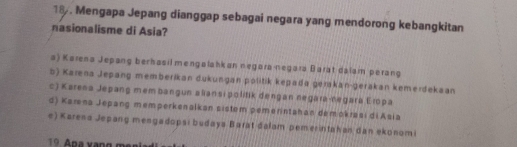 18 . Mengapa Jepang dianggap sebagai negara yang mendorong kebangkitan
nasionalisme di Asia?
a) Karena Jepang berhasil mengalahkan negara negara Barat dalam perang
b) Karena Jepang memberikan dukungan politik kepada gerakan-gerakan kemerdekaan
c) Karena Jepang mem bangun aliansi politik dengan negara-negara Eropa
d) Karna Jepang memperkenalkan sistem pemerintahan démokrasi di Asia
e) Karena Jepang mengadopsı budaya Barat dalam pemerintahan dan ekonomi
19 Apa xạng mẹn