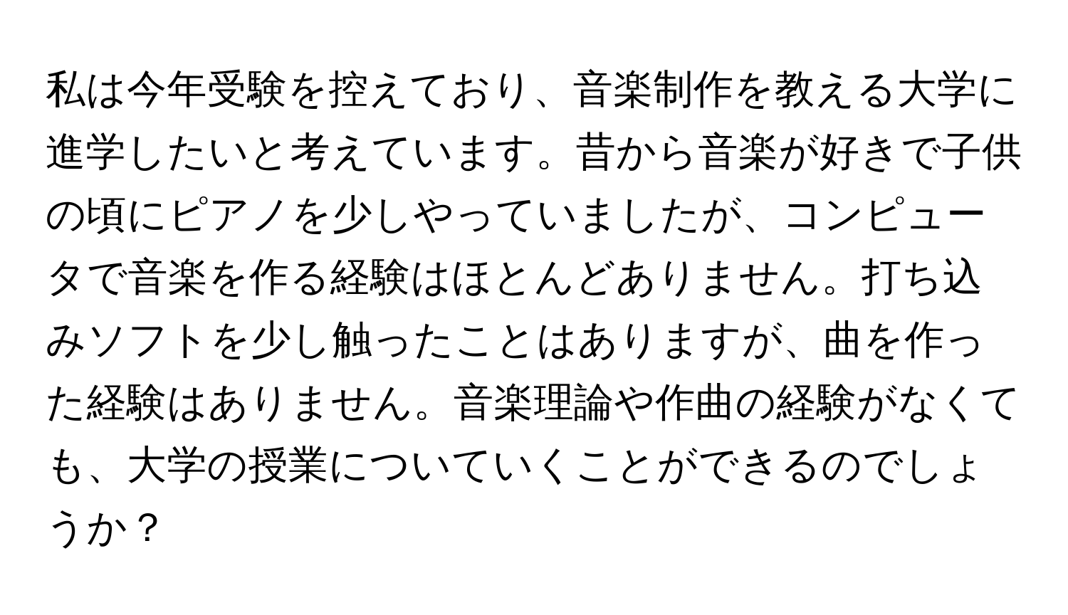 私は今年受験を控えており、音楽制作を教える大学に進学したいと考えています。昔から音楽が好きで子供の頃にピアノを少しやっていましたが、コンピュータで音楽を作る経験はほとんどありません。打ち込みソフトを少し触ったことはありますが、曲を作った経験はありません。音楽理論や作曲の経験がなくても、大学の授業についていくことができるのでしょうか？