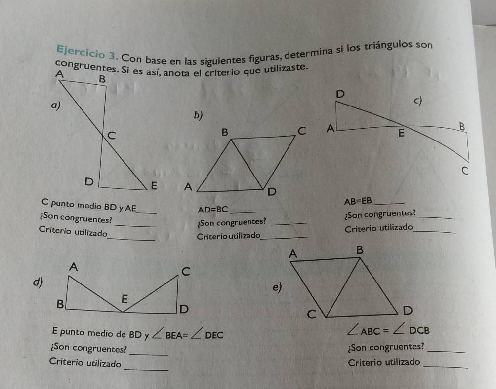 Con base en las siguientes figuras, determina si los triángulos son 
congruentes. Si es así, anota el criterio que utilizaste. 
b)

AB=EB _ 
C punto medio BD yAE_
AD=BC _ 
¿Son congruentes?_ 
¿Son congruentes? _¿Son congruentes?_ 
Criterio utilizado 
_Criterio utilizado_ Criterio utilizado_ 
d) 
E punto medio de BD y ∠ BEA=∠ DEC
∠ ABC=∠ DCB
¿Son congruentes?_ ¿Son congruentes?_ 
_ 
Criterio utilizado Criterio utilizado_