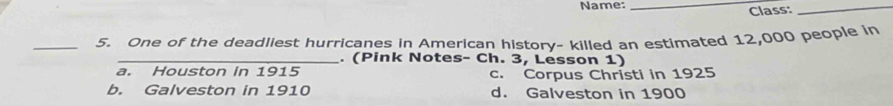 Name:_
Class:_
_5. One of the deadliest hurricanes in American history- killed an estimated 12,000 people in
_. (Pink Notes- Ch. 3, Lesson 1)
a. Houston in 1915 c. Corpus Christi in 1925
b. Galveston in 1910 d. Galveston in 1900