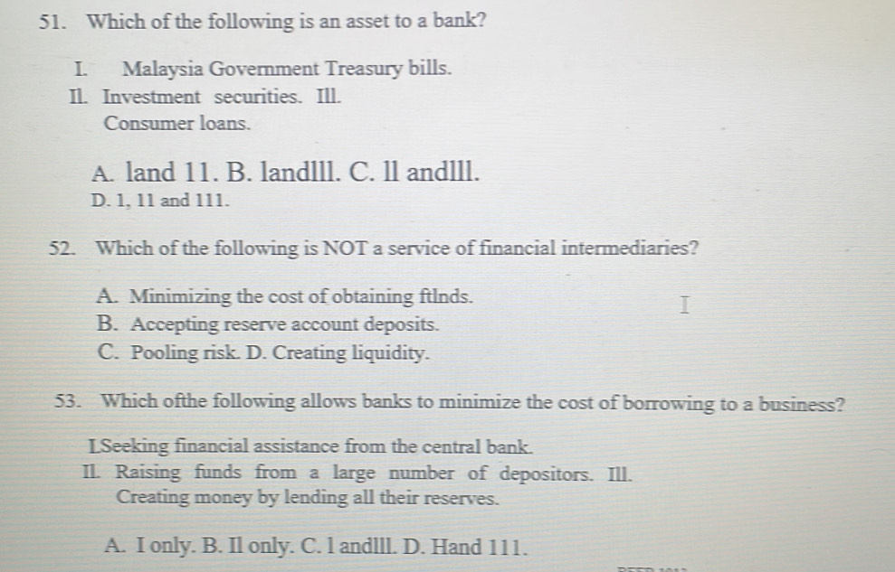 Which of the following is an asset to a bank?
I. Malaysia Government Treasury bills.
Il. Investment securities. Ill.
Consumer loans.
A. land 11. B. landlll. C. ll andlll.
D. 1, 11 and 111.
52. Which of the following is NOT a service of financial intermediaries?
A. Minimizing the cost of obtaining ftlnds.
B. Accepting reserve account deposits.
C. Pooling risk. D. Creating liquidity.
53. Which ofthe following allows banks to minimize the cost of borrowing to a business?
LSeeking financial assistance from the central bank.
Il. Raising funds from a large number of depositors. Ill.
Creating money by lending all their reserves.
A. I only. B. Il only. C. l andlll. D. Hand 111.