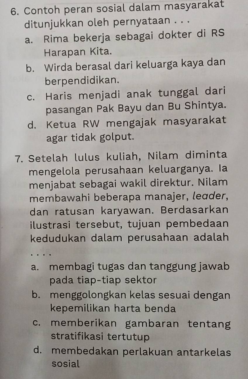 Contoh peran sosial dalam masyarakat
ditunjukkan oleh pernyataan . . .
a. Rima bekerja sebagai dokter di RS
Harapan Kita.
b. Wirda berasal dari keluarga kaya dan
berpendidikan.
c. Haris menjadi anak tunggal dari
pasangan Pak Bayu dan Bu Shintya.
d. Ketua RW mengajak masyarakat
agar tidak golput.
7. Setelah lulus kuliah, Nilam diminta
mengelola perusahaan keluarganya. Ia
menjabat sebagai wakil direktur. Nilam
membawahi beberapa manajer, leɑder,
dan ratusan karyawan. Berdasarkan
ilustrasi tersebut, tujuan pembedaan
kedudukan dalam perusahaan adalah
a. membagi tugas dan tanggung jawab
pada tiap-tiap sektor
b. menggolongkan kelas sesuai dengan
kepemilikan harta benda
c. memberikan gambaran tentang
stratifikasi tertutup
d. membedakan perlakuan antarkelas
sosial