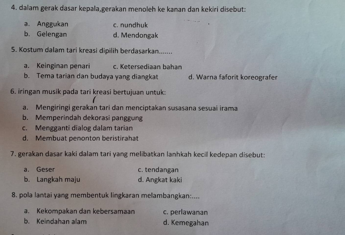 dalam gerak dasar kepala,gerakan menoleh ke kanan dan kekiri disebut:
a. Anggukan c. nundhuk
b. Gelengan d. Mendongak
5. Kostum dalam tari kreasi dipilih berdasarkan.......
a. Keinginan penari c. Ketersediaan bahan
b. Tema tarian dan budaya yang diangkat d. Warna faforit koreografer
6. iringan musik pada tari kreasi bertujuan untuk:
a. Mengiringi gerakan tari dan menciptakan susasana sesuai irama
b. Memperindah dekorasi panggung
c. Mengganti dialog dalam tarian
d. Membuat penonton beristirahat
7. gerakan dasar kaki dalam tari yang melibatkan lanhkah kecil kedepan disebut:
a. Geser c. tendangan
b. Langkah maju d. Angkat kaki
8. pola lantai yang membentuk lingkaran melambangkan:....
a. Kekompakan dan kebersamaan c. perlawanan
b. Keindahan alam d. Kemegahan